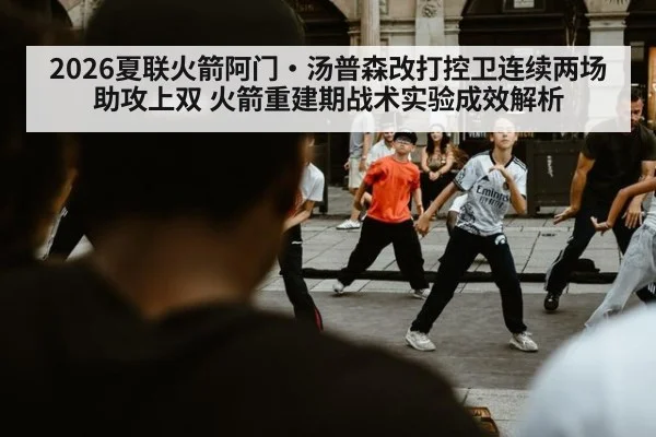 2026夏联火箭阿门·汤普森改打控卫连续两场助攻上双 火箭重建期战术实验成效解析